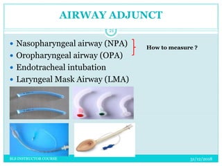 AIRWAY ADJUNCT
31/12/2018BLS INSTRUCTOR COURSE
21
 Nasopharyngeal airway (NPA)
 Oropharyngeal airway (OPA)
 Endotracheal intubation
 Laryngeal Mask Airway (LMA)
How to measure ?
 