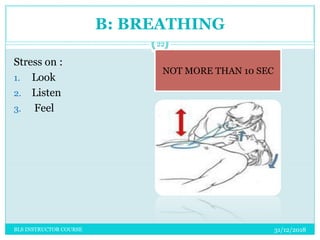 B: BREATHING
Stress on :
1. Look
2. Listen
3. Feel
NOT MORE THAN 10 SEC
31/12/2018
22
BLS INSTRUCTOR COURSE
 