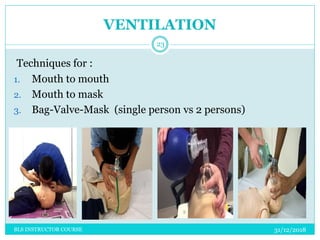 VENTILATION
31/12/2018BLS INSTRUCTOR COURSE
23
Techniques for :
1. Mouth to mouth
2. Mouth to mask
3. Bag-Valve-Mask (single person vs 2 persons)
 