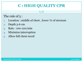 C : HIGH QUALITY CPR
The rule of 5 :
1. Location : middle of chest , lower ½ of sternum
2. Depth 5-6 cm
3. Rate : 100-120/min
4. Minimize interruption
5. Allow full chest recoil
31/12/2018
24
BLS INSTRUCTOR COURSE
 