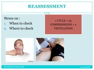 REASSESSMENT
Stress on :
1. When to check
2. Where to check
31/12/2018
25
BLS INSTRUCTOR COURSE
1 CYCLE = 30
COMPRESSIONS + 2
VENTILATION
 