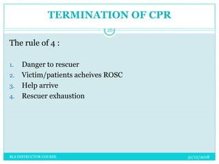 TERMINATION OF CPR
The rule of 4 :
1. Danger to rescuer
2. Victim/patients acheives ROSC
3. Help arrive
4. Rescuer exhaustion
31/12/2018
26
BLS INSTRUCTOR COURSE
 