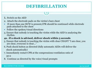 DEFIBRILLATION
31/12/2018BLS INSTRUCTOR COURSE
31
1. Switch on the AED
2. Attach the electrode pads on the victim’s bare chest
 If more than one HCW is present,CPR should be continued while electrode
pads attached to the chest
 Follow the spoken/visual directions
3. Ensure that nobody is touching the victim while the AED is analysing the
rhythm.
4a . If a shock is advised, deliver shock within 5 seconds
5. Ensure that nobody is touching the victim with clear CHANT “I am clear, you
are clear, everyone is clear…”
6. Push shock button as directed (fully automatic AEDs will deliver the
shock automatically)
7. Immediately restart CPR at the compressions:ventilation ratio of
30:2
8. Continue as directed by the voice/visual prompts
 