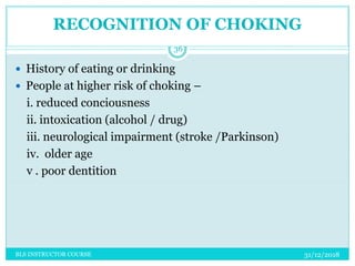 RECOGNITION OF CHOKING
31/12/2018BLS INSTRUCTOR COURSE
36
 History of eating or drinking
 People at higher risk of choking –
i. reduced conciousness
ii. intoxication (alcohol / drug)
iii. neurological impairment (stroke /Parkinson)
iv. older age
v . poor dentition
 