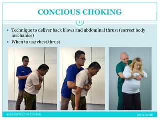 31/12/2018BLS INSTRUCTOR COURSE
41
 Technique to deliver back blows and abdominal thrust (correct body
mechanics)
 When to use chest thrust
CONCIOUS CHOKING
 