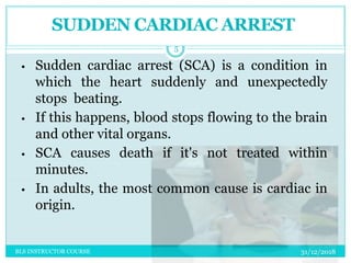 • Sudden cardiac arrest (SCA) is a condition in
which the heart suddenly and unexpectedly
stops beating.
• If this happens, blood stops flowing to the brain
and other vital organs.
• SCA causes death if it's not treated within
minutes.
• In adults, the most common cause is cardiac in
origin.
SUDDEN CARDIAC ARREST
31/12/2018
5
BLS INSTRUCTOR COURSE
 