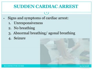 SUDDEN CARDIAC ARREST
• Signs and symptoms of cardiac arrest:
1. Unresponsiveness
2. No breathing
3. Abnormal breathing/ agonal breathing
4. Seizure
31/12/2018
6
BLS INSTRUCTOR COURSE
 