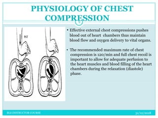 • Effective external chest compressions pushes
blood out of heart chambers thus maintain
blood flow and oxygen delivery to vital organs.
• The recommended maximum rate of chest
compression is 120/min and full chest recoil is
important to allow for adequate perfusion to
the heart muscles and blood filling of the heart
chambers during the relaxation (diastole)
phase.
PHYSIOLOGY OF CHEST
COMPRESSION
31/12/2018
9
BLS INSTRUCTOR COURSE
 