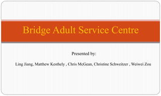 Bridge Adult Service Centre  Presented by: Ling Jiang, Matthew Kesthely , Chris McGean, Christine Schweitzer , WeiweiZou  