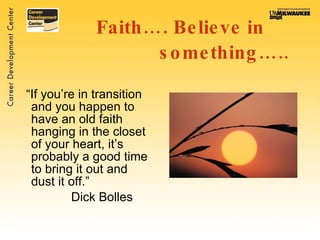 Faith…. Believe in  something….. “ If you’re in transition and you happen to have an old faith hanging in the closet of your heart, it’s probably a good time to bring it out and dust it off.”  Dick Bolles 