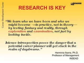 RESEARCH IS KEY “ We learn who we have been and who we might become –--in practice, not in theory—by testing fantasy and reality, through  exploration  and  examination , not just by looking inside.  Intense introspection poses the danger that a potential career planner will get stuck in the realm of daydreams.”   Herminia Ibarra, Ph.D.  Professor of Management INSEAD   