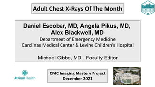 Adult Chest X-Rays Of The Month
Daniel Escobar, MD, Angela Pikus, MD,
Alex Blackwell, MD
Department of Emergency Medicine
Carolinas Medical Center & Levine Children’s Hospital
Michael Gibbs, MD - Faculty Editor
CMC Imaging Mastery Project
December 2021
 