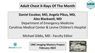 Adult Chest X-Rays Of The Month
Daniel Escobar, MD, Angela Pikus, MD,
Alex Blackwell, MD
Department of Emergency Medicine
Carolinas Medical Center & Levine Children’s Hospital
Michael Gibbs, MD - Faculty Editor
CMC Imaging Mastery Project
February 2022
 