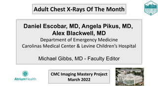 Adult Chest X-Rays Of The Month
Daniel Escobar, MD, Angela Pikus, MD,
Alex Blackwell, MD
Department of Emergency Medicine
Carolinas Medical Center & Levine Children’s Hospital
Michael Gibbs, MD - Faculty Editor
CMC Imaging Mastery Project
March 2022
 