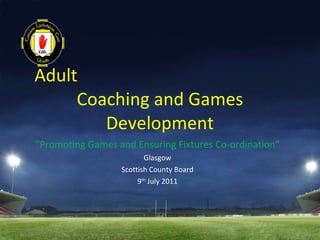 Adult  Coaching and Games Development “ Promoting Games and Ensuring Fixtures Co-ordination” Glasgow Scottish County Board 9 th  July 2011 