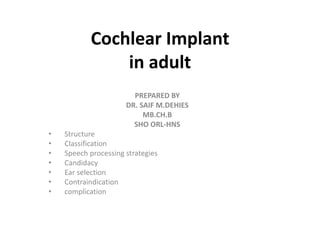 Cochlear Implant
in adult
PREPARED BY
DR. SAIF M.DEHIES
MB.CH.B
SHO ORL-HNS
• Structure
• Classification
• Speech processing strategies
• Candidacy
• Ear selection
• Contraindication
• complication
 