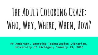 TheAdultColoringCraze:
Who,Why,Where,When,How?
PF Anderson, Emerging Technologies Librarian,
University of Michigan, January 13, 2016
 