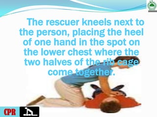 RUKHSANA QASIM CDTS.KHI.
The rescuer kneels next to
the person, placing the heel
of one hand in the spot on
the lower chest where the
two halves of the rib cage
come together.
CPR
 