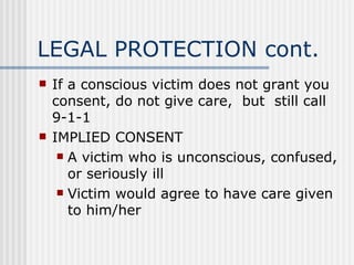 LEGAL PROTECTION cont.
   If a conscious victim does not grant you
    consent, do not give care, but still call
    9-1-1
   IMPLIED CONSENT
      A victim who is unconscious, confused,
       or seriously ill
      Victim would agree to have care given
       to him/her
 