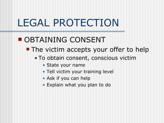 LEGAL PROTECTION
   OBTAINING CONSENT
       The victim accepts your offer to help
        • To obtain consent, conscious victim
           •   State your name
           •   Tell victim your training level
           •   Ask if you can help
           •   Explain what you plan to do
 