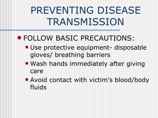 PREVENTING DISEASE
           TRANSMISSION
   FOLLOW BASIC PRECAUTIONS:
     Use protective equipment- disposable
      gloves/ breathing barriers
     Wash hands immediately after giving
      care
     Avoid contact with victim’s blood/body
      fluids
 