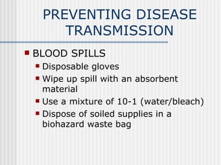 PREVENTING DISEASE
           TRANSMISSION
   BLOOD SPILLS
     Disposable gloves
     Wipe up spill with an absorbent
      material
     Use a mixture of 10-1 (water/bleach)

     Dispose of soiled supplies in a
      biohazard waste bag
 