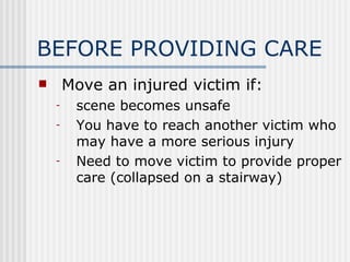 BEFORE PROVIDING CARE
       Move an injured victim if:
    -    scene becomes unsafe
    -    You have to reach another victim who
         may have a more serious injury
    -    Need to move victim to provide proper
         care (collapsed on a stairway)
 