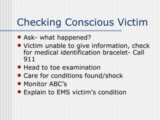 Checking Conscious Victim
   Ask- what happened?
   Victim unable to give information, check
    for medical identification bracelet- Call
    911
   Head to toe examination
   Care for conditions found/shock
   Monitor ABC’s
   Explain to EMS victim’s condition
 