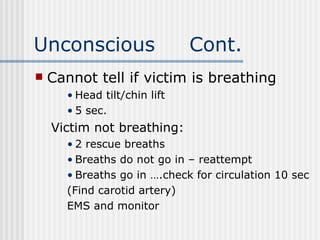 Unconscious                   Cont.
   Cannot tell if victim is breathing
      • Head tilt/chin lift
      • 5 sec.
    Victim not breathing:
      • 2 rescue breaths
      • Breaths do not go in – reattempt
      • Breaths go in ….check for circulation 10 sec
      (Find carotid artery)
      EMS and monitor
 