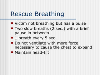 Rescue Breathing
   Victim not breathing but has a pulse
   Two slow breaths (2 sec.) with a brief
    pause in between
   1 breath every 5 sec.
   Do not ventilate with more force
    necessary to cause the chest to expand
   Maintain head-tilt
 