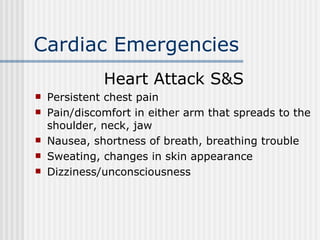 Cardiac Emergencies
              Heart Attack S&S
   Persistent chest pain
   Pain/discomfort in either arm that spreads to the
    shoulder, neck, jaw
   Nausea, shortness of breath, breathing trouble
   Sweating, changes in skin appearance
   Dizziness/unconsciousness
 