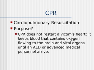 CPR
 Cardiopulmonary Resuscitation
 Purpose?
       CPR does not restart a victim’s heart; it
        keeps blood that contains oxygen
        flowing to the brain and vital organs
        until an AED or advanced medical
        personnel arrive.
 
