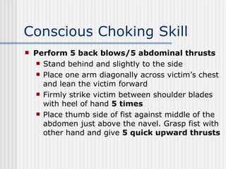 Conscious Choking Skill
   Perform 5 back blows/5 abdominal thrusts
      Stand behind and slightly to the side

      Place one arm diagonally across victim’s chest
       and lean the victim forward
      Firmly strike victim between shoulder blades
       with heel of hand 5 times
      Place thumb side of fist against middle of the
       abdomen just above the navel. Grasp fist with
       other hand and give 5 quick upward thrusts
 