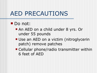 AED PRECAUTIONS
   Do not:
     An AED on a child under 8 yrs. Or
      under 55 pounds
     Use an AED on a victim (nitroglycerin
      patch) remove patches
     Cellular phone/radio transmitter within
      6 feet of AED
 