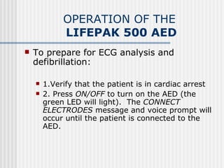 OPERATION OF THE
             LIFEPAK 500 AED
   To prepare for ECG analysis and
    defibrillation:

       1.Verify that the patient is in cardiac arrest
       2. Press ON/OFF to turn on the AED (the
        green LED will light). The CONNECT
        ELECTRODES message and voice prompt will
        occur until the patient is connected to the
        AED.    
 