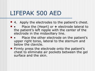 LIFEPAK 500 AED
   4. Apply the electrodes to the patient’s chest.
   •        Place the (Heart) or + electrode lateral to
    the patient’s left nipple with the center of the
    electrode in the midaxillary line.
   •        Place the other electrode on the patient’s
    upper right torso, lateral to the sternum and
    below the clavicle.
   Firmly press the electrode onto the patient’s
    chest to eliminate air pockets between the gel
    surface and the skin.
 