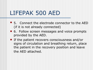 LIFEPAK 500 AED
   5. Connect the electrode connector to the AED
    (if it is not already connected)
   6. Follow screen messages and voice prompts
    provided by the AED.
   If the patient recovers consciousness and/or
    signs of circulation and breathing return, place
    the patient in the recovery position and leave
    the AED attached.
 