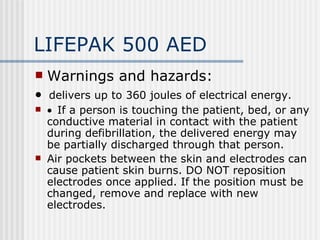 LIFEPAK 500 AED
   Warnings and hazards:
•  delivers up to 360 joules of electrical energy.
   •  If a person is touching the patient, bed, or any
    conductive material in contact with the patient
    during defibrillation, the delivered energy may
    be partially discharged through that person.
   Air pockets between the skin and electrodes can
    cause patient skin burns. DO NOT reposition
    electrodes once applied. If the position must be
    changed, remove and replace with new
    electrodes.
 