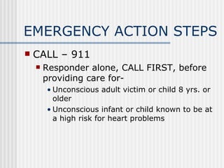 EMERGENCY ACTION STEPS
   CALL – 911
       Responder alone, CALL FIRST, before
        providing care for-
        • Unconscious adult victim or child 8 yrs. or
          older
        • Unconscious infant or child known to be at
          a high risk for heart problems
 