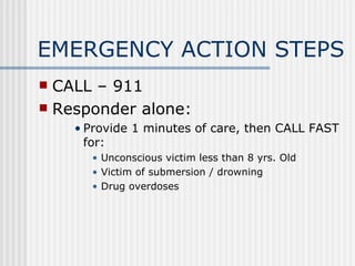 EMERGENCY ACTION STEPS
 CALL – 911
 Responder alone:
    • Provide 1 minutes of care, then CALL FAST
      for:
      • Unconscious victim less than 8 yrs. Old
      • Victim of submersion / drowning
      • Drug overdoses
 