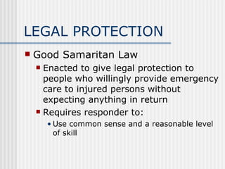 LEGAL PROTECTION
   Good Samaritan Law
     Enacted to give legal protection to
      people who willingly provide emergency
      care to injured persons without
      expecting anything in return
     Requires responder to:

        • Use common sense and a reasonable level
          of skill
 