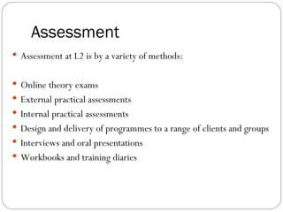 Assessment
 Assessment at L2 is by a variety of methods:


 Online theory exams
 External practical assessments
 Internal practical assessments
 Design and delivery of programmes to a range of clients and groups
 Interviews and oral presentations
 Workbooks and training diaries
 