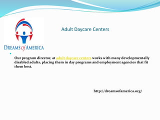 Adult Daycare Centers

Our program director, at adult daycare centers works with many developmentally
disabled adults, placing them in day programs and employment agencies that fit
them best.
http://dreamsofamerica.org/
 
