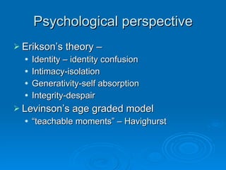 Psychological perspective Erikson’s theory – Identity – identity confusion Intimacy-isolation Generativity-self absorption Integrity-despair Levinson’s age graded model “ teachable moments” – Havighurst 