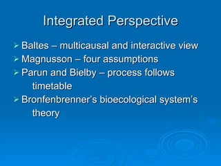 Integrated Perspective Baltes – multicausal and interactive view Magnusson – four assumptions Parun and Bielby – process follows timetable Bronfenbrenner’s bioecological system’s theory 