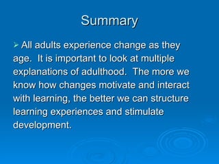 Summary All adults experience change as they age.  It is important to look at multiple explanations of adulthood.  The more we know how changes motivate and interact with learning, the better we can structure  learning experiences and stimulate development. 