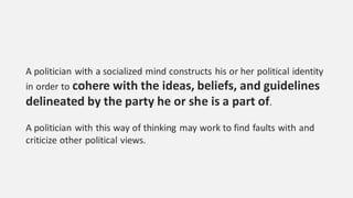 A politician with a socialized mind constructs his or her political identity
in order to cohere with the ideas, beliefs, and guidelines
delineated by the party he or she is a part of.
A politician with this way of thinking may work to find faults with and
criticize other political views.
 