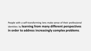 People with a self-transforming lens make sense of their professional
identities by learning from many different perspectives
in order to address increasingly complex problems.
 