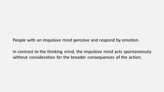People with an impulsive mind perceive and respond by emotion.
In contrast to the thinking mind, the impulsive mind acts spontaneously
without consideration for the broader consequences of the action.
 