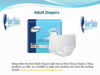 Adult Diapers
Shop online the best Adult Diapers right here at Your Choice Diapers. These
products we offer are available in large and medium size from the leading
brands. http://www.yourchoicediapers.com/
 